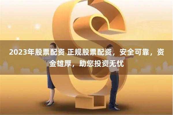 2023年股票配资 正规股票配资，安全可靠，资金雄厚，助您投资无忧