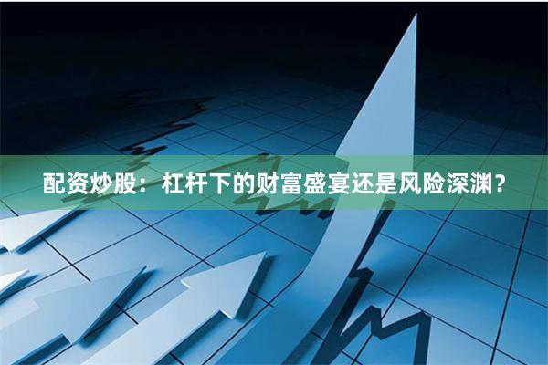 配资炒股：杠杆下的财富盛宴还是风险深渊？