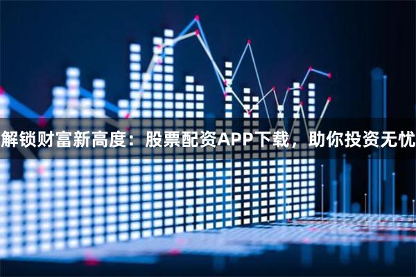 解锁财富新高度：股票配资APP下载，助你投资无忧