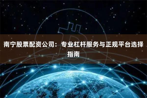 南宁股票配资公司：专业杠杆服务与正规平台选择指南