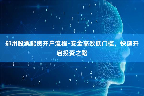 郑州股票配资开户流程-安全高效低门槛，快速开启投资之路