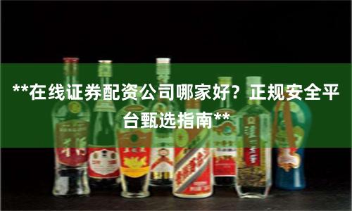 **在线证券配资公司哪家好？正规安全平台甄选指南**